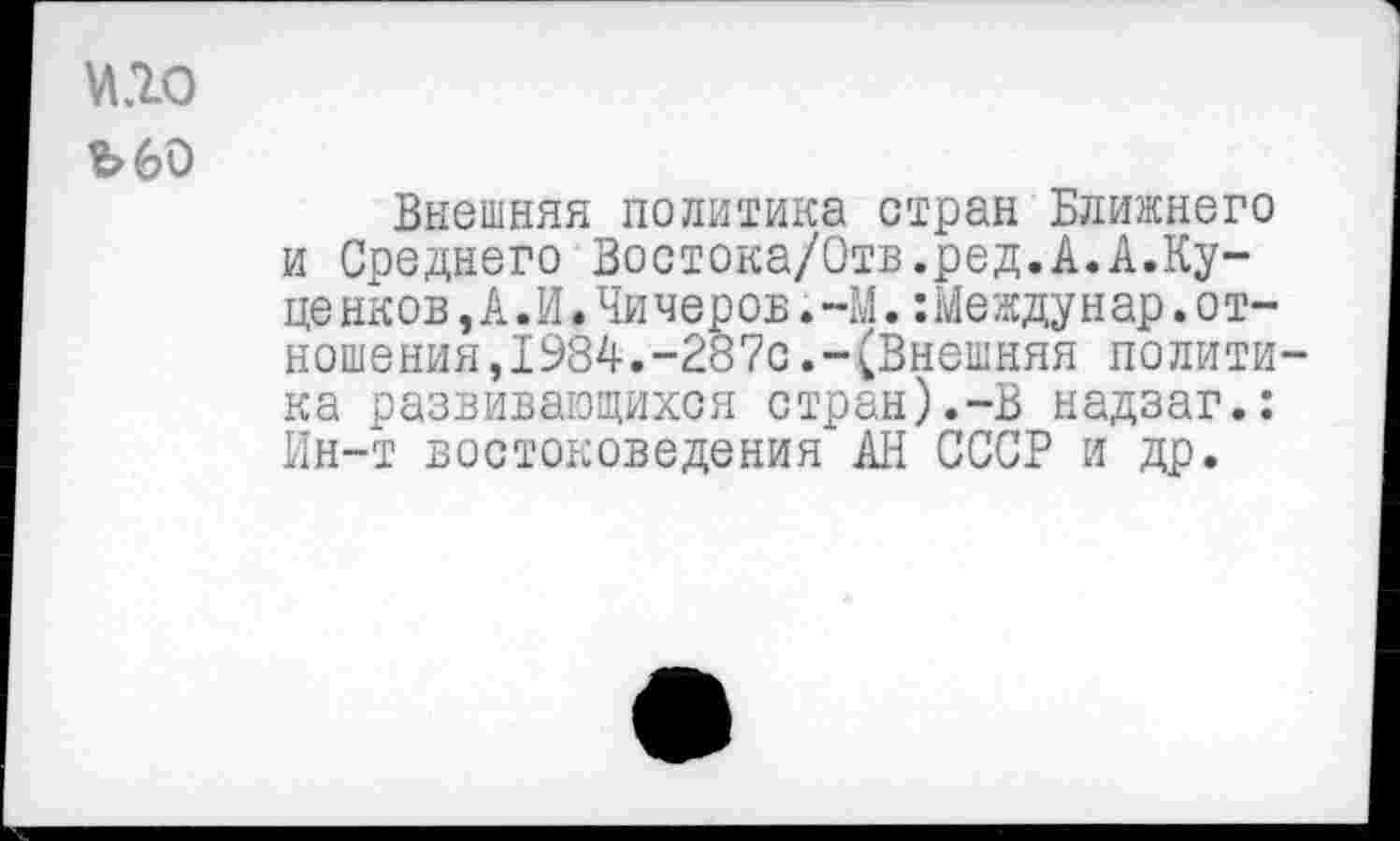 ﻿№0
Ъ60
Внешняя политика стран Ближнего и Соеднего Востока/Отв.ред.А.А.Ку-це нков,А.И.Чичеров.-М.:Между н ар.о т-ношения,1984.-287с.-(Внешняя полити ка развивающихся стран).-В надзаг.: Ин-т востоковедения АН СССР и др.